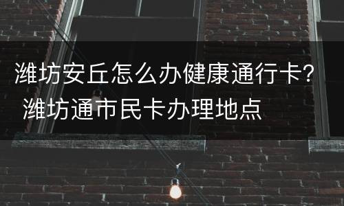潍坊安丘怎么办健康通行卡？ 潍坊通市民卡办理地点