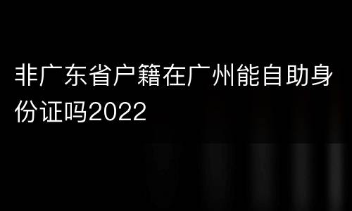 非广东省户籍在广州能自助身份证吗2022