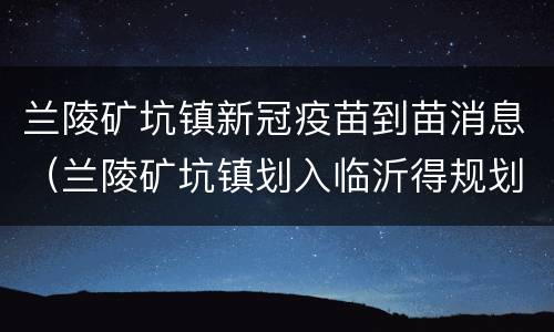 兰陵矿坑镇新冠疫苗到苗消息（兰陵矿坑镇划入临沂得规划）