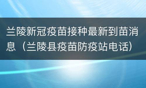 兰陵新冠疫苗接种最新到苗消息（兰陵县疫苗防疫站电话）