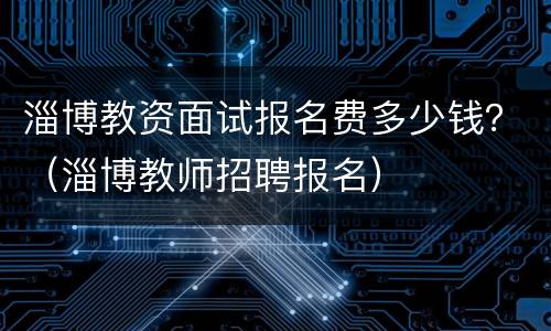淄博教资面试报名费多少钱？（淄博教师招聘报名）