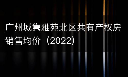 广州城隽雅苑北区共有产权房销售均价（2022）