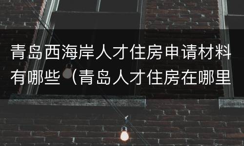 青岛西海岸人才住房申请材料有哪些（青岛人才住房在哪里申请）