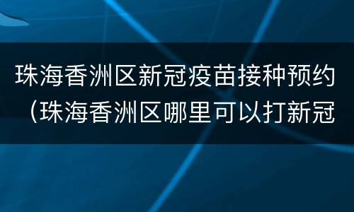 珠海香洲区新冠疫苗接种预约（珠海香洲区哪里可以打新冠疫苗）