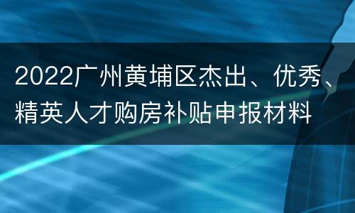 2022广州黄埔区杰出、优秀、精英人才购房补贴申报材料