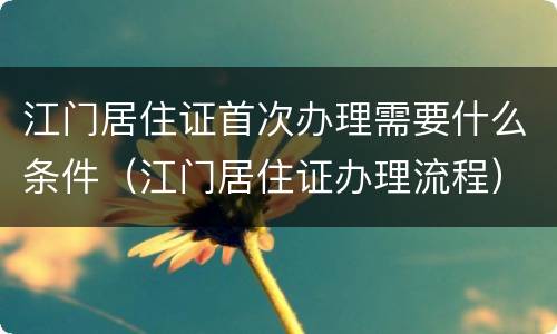 江门居住证首次办理需要什么条件（江门居住证办理流程）
