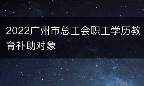 2022广州市总工会职工学历教育补助对象