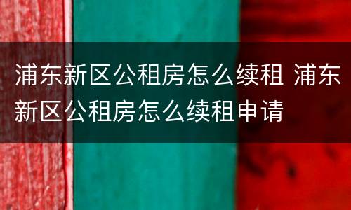 浦东新区公租房怎么续租 浦东新区公租房怎么续租申请