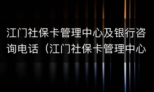 江门社保卡管理中心及银行咨询电话（江门社保卡管理中心及银行咨询电话号码）