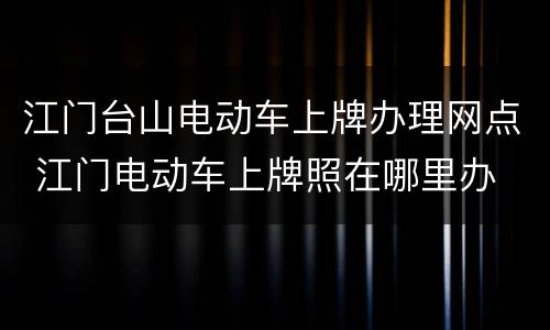 江门台山电动车上牌办理网点 江门电动车上牌照在哪里办