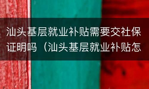 汕头基层就业补贴需要交社保证明吗（汕头基层就业补贴怎么申请）