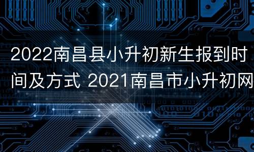 2022南昌县小升初新生报到时间及方式 2021南昌市小升初网上报名时间