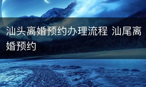 汕头离婚预约办理流程 汕尾离婚预约