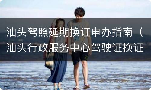 汕头驾照延期换证申办指南（汕头行政服务中心驾驶证换证）