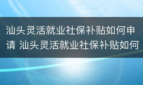汕头灵活就业社保补贴如何申请 汕头灵活就业社保补贴如何申请流程