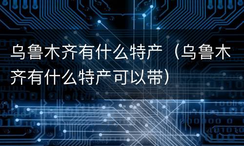乌鲁木齐有什么特产（乌鲁木齐有什么特产可以带）