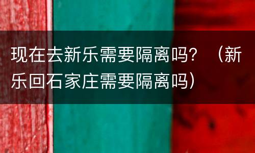 现在去新乐需要隔离吗？（新乐回石家庄需要隔离吗）
