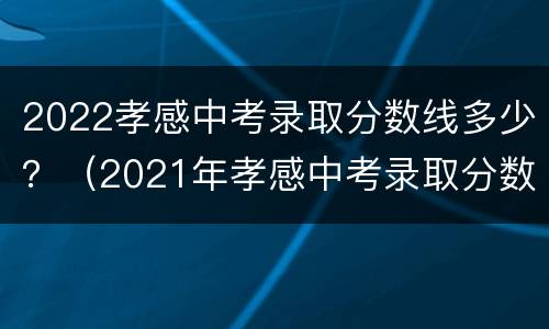 2022孝感中考录取分数线多少？（2021年孝感中考录取分数线）