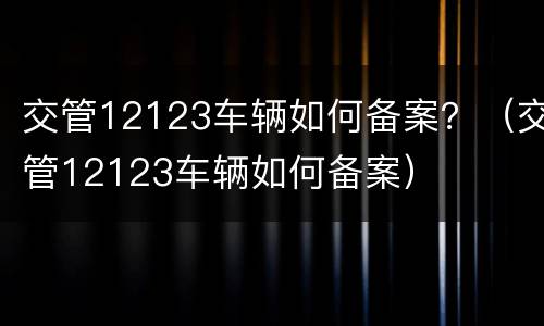 交管12123车辆如何备案？（交管12123车辆如何备案）