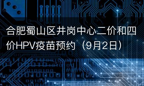 合肥蜀山区井岗中心二价和四价HPV疫苗预约（9月2日）