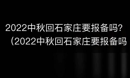 2022中秋回石家庄要报备吗？（2022中秋回石家庄要报备吗现在）