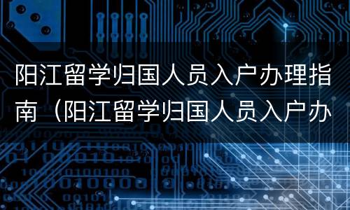 阳江留学归国人员入户办理指南（阳江留学归国人员入户办理指南最新）