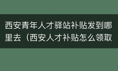 西安青年人才驿站补贴发到哪里去（西安人才补贴怎么领取）
