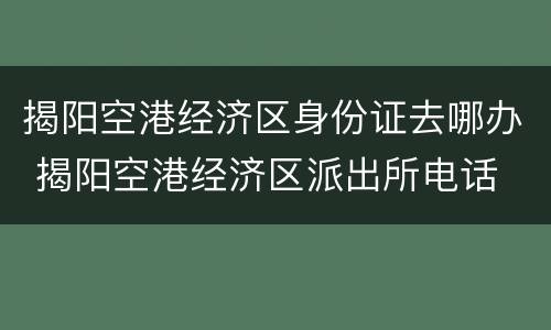 揭阳空港经济区身份证去哪办 揭阳空港经济区派出所电话