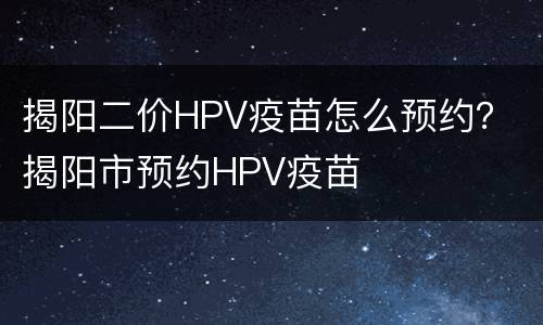 揭阳二价HPV疫苗怎么预约？ 揭阳市预约HPV疫苗