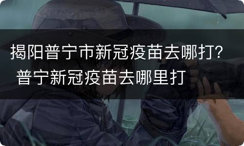 揭阳普宁市新冠疫苗去哪打？ 普宁新冠疫苗去哪里打