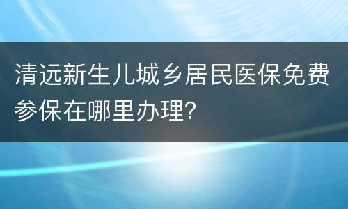 清远新生儿城乡居民医保免费参保在哪里办理？