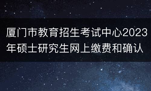 厦门市教育招生考试中心2023年硕士研究生网上缴费和确认流程