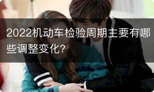 2022机动车检验周期主要有哪些调整变化？