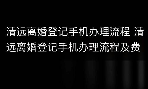 清远离婚登记手机办理流程 清远离婚登记手机办理流程及费用