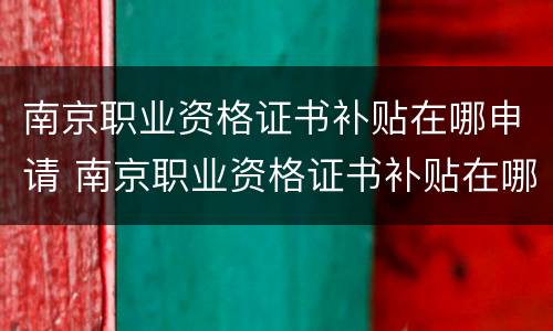 南京职业资格证书补贴在哪申请 南京职业资格证书补贴在哪申请的