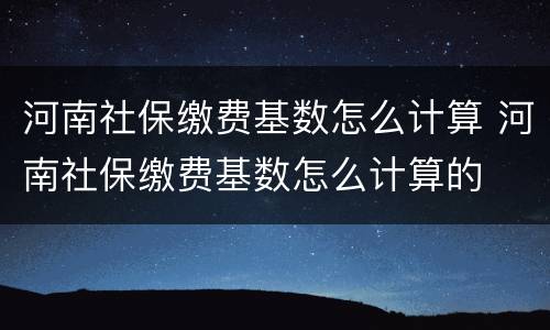 河南社保缴费基数怎么计算 河南社保缴费基数怎么计算的