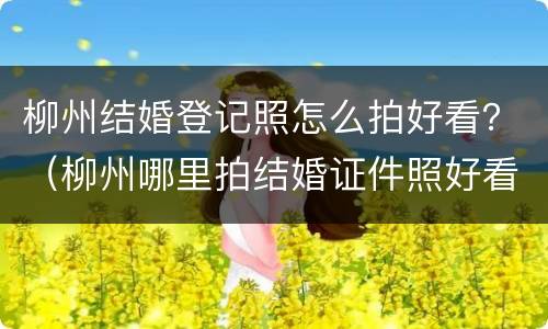 柳州结婚登记照怎么拍好看？（柳州哪里拍结婚证件照好看）