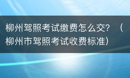 柳州驾照考试缴费怎么交？（柳州市驾照考试收费标准）