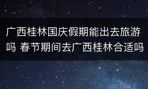 广西桂林国庆假期能出去旅游吗 春节期间去广西桂林合适吗