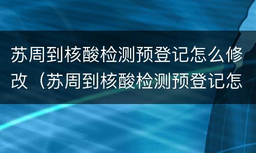 苏周到核酸检测预登记怎么修改（苏周到核酸检测预登记怎么修改身份证）