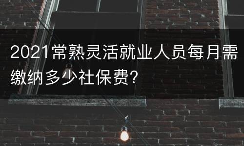 2021常熟灵活就业人员每月需缴纳多少社保费?