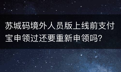 苏城码境外人员版上线前支付宝申领过还要重新申领吗？