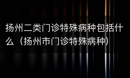 扬州二类门诊特殊病种包括什么（扬州市门诊特殊病种）
