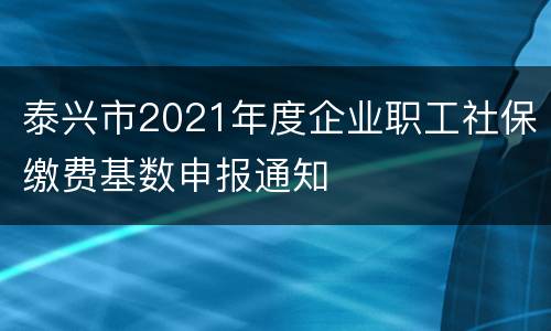 泰兴市2021年度企业职工社保缴费基数申报通知