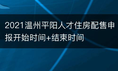 2021温州平阳人才住房配售申报开始时间+结束时间