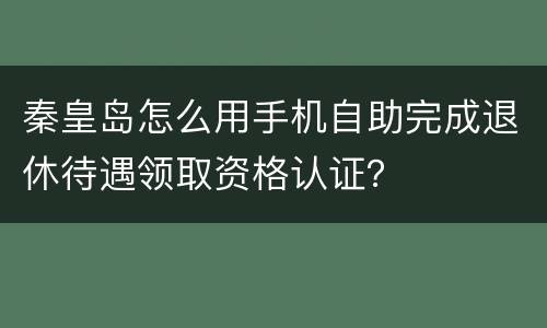 秦皇岛怎么用手机自助完成退休待遇领取资格认证？