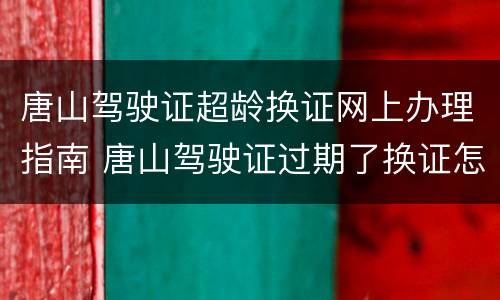 唐山驾驶证超龄换证网上办理指南 唐山驾驶证过期了换证怎么换