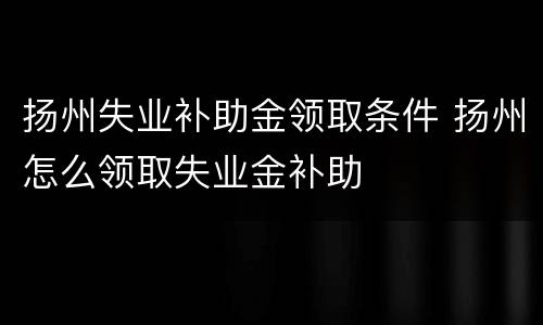 扬州失业补助金领取条件 扬州怎么领取失业金补助