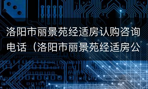 洛阳市丽景苑经适房认购咨询电话（洛阳市丽景苑经适房公示名单）