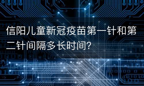 信阳儿童新冠疫苗第一针和第二针间隔多长时间？